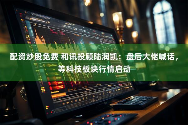 配资炒股免费 和讯投顾陆润凯：盘后大佬喊话，等科技板块行情启动
