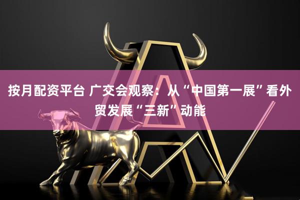 按月配资平台 广交会观察：从“中国第一展”看外贸发展“三新”动能