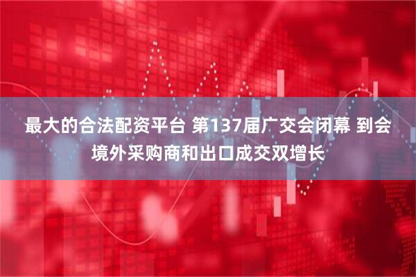 最大的合法配资平台 第137届广交会闭幕 到会境外采购商和出口成交双增长
