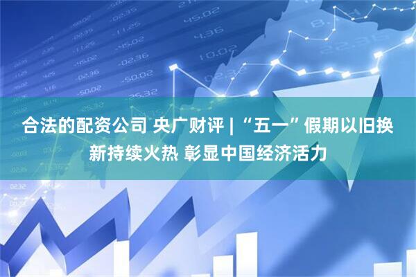 合法的配资公司 央广财评 | “五一”假期以旧换新持续火热 彰显中国经济活力