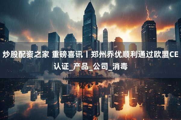 炒股配资之家 重磅喜讯丨郑州乔优顺利通过欧盟CE认证_产品_公司_消毒