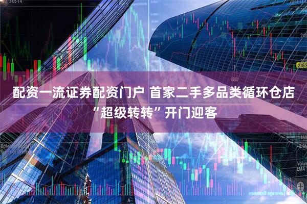 配资一流证券配资门户 首家二手多品类循环仓店“超级转转”开门迎客