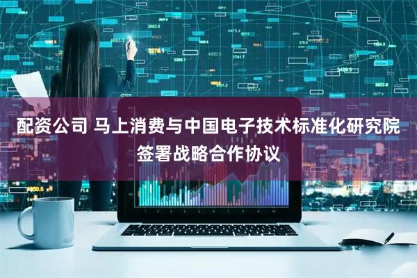 配资公司 马上消费与中国电子技术标准化研究院签署战略合作协议