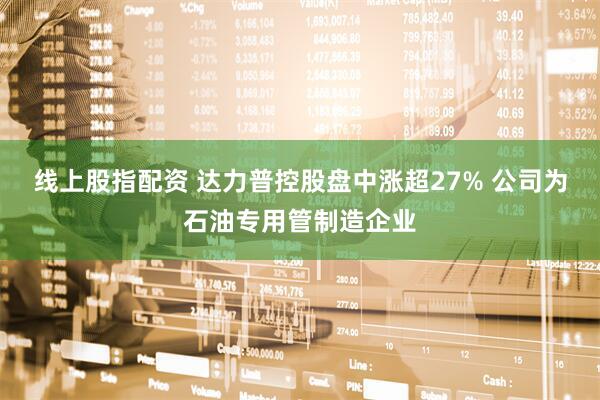 线上股指配资 达力普控股盘中涨超27% 公司为石油专用管制造企业