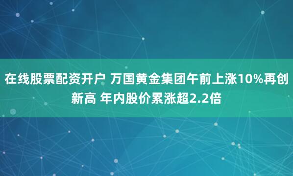 在线股票配资开户 万国黄金集团午前上涨10%再创新高 年内股价累涨超2.2倍