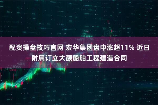 配资操盘技巧官网 宏华集团盘中涨超11% 近日附属订立大额船舶工程建造合同