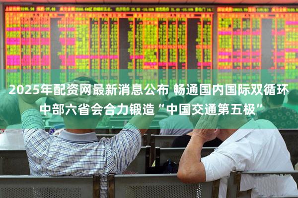 2025年配资网最新消息公布 畅通国内国际双循环 中部六省会合力锻造“中国交通第五极”