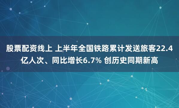 股票配资线上 上半年全国铁路累计发送旅客22.4亿人次、同比增长6.7% 创历史同期新高