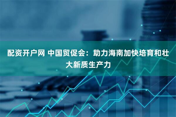 配资开户网 中国贸促会：助力海南加快培育和壮大新质生产力
