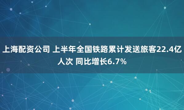 上海配资公司 上半年全国铁路累计发送旅客22.4亿人次 同比增长6.7%
