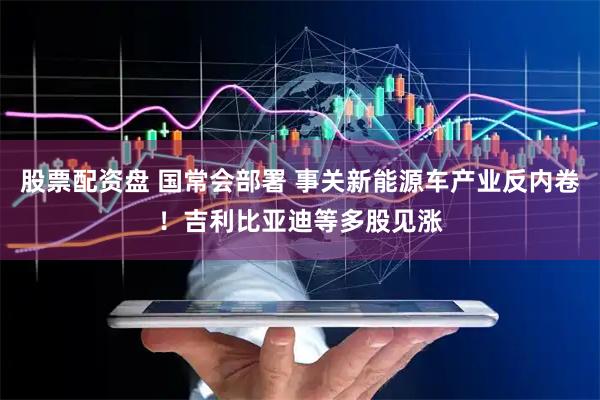 股票配资盘 国常会部署 事关新能源车产业反内卷！吉利比亚迪等多股见涨