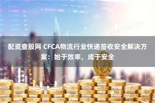 配资查股网 CFCA物流行业快递签收安全解决方案：始于效率，成于安全