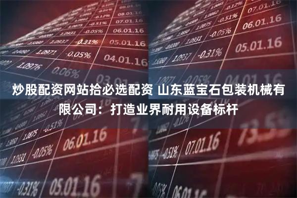 炒股配资网站拾必选配资 山东蓝宝石包装机械有限公司：打造业界耐用设备标杆