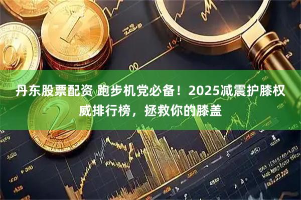 丹东股票配资 跑步机党必备！2025减震护膝权威排行榜，拯救你的膝盖