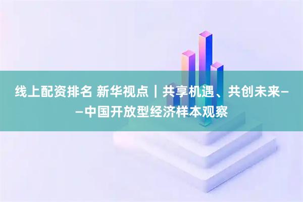 线上配资排名 新华视点｜共享机遇、共创未来——中国开放型经济样本观察