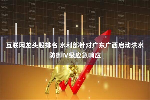 互联网龙头股排名 水利部针对广东广西启动洪水防御Ⅳ级应急响应