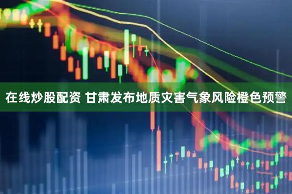 在线炒股配资 甘肃发布地质灾害气象风险橙色预警