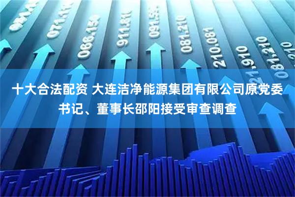 十大合法配资 大连洁净能源集团有限公司原党委书记、董事长邵阳接受审查调查