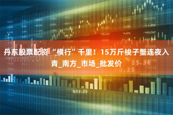 丹东股票配资 “横行”千里！15万斤梭子蟹连夜入青_南方_市场_批发价