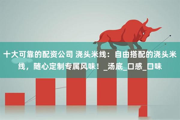 十大可靠的配资公司 浇头米线：自由搭配的浇头米线，随心定制专属风味！_汤底_口感_口味