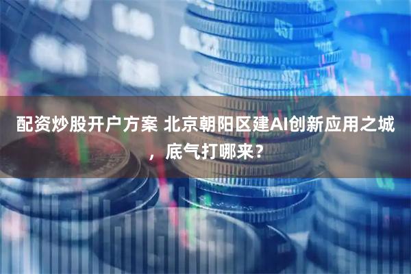配资炒股开户方案 北京朝阳区建AI创新应用之城，底气打哪来？