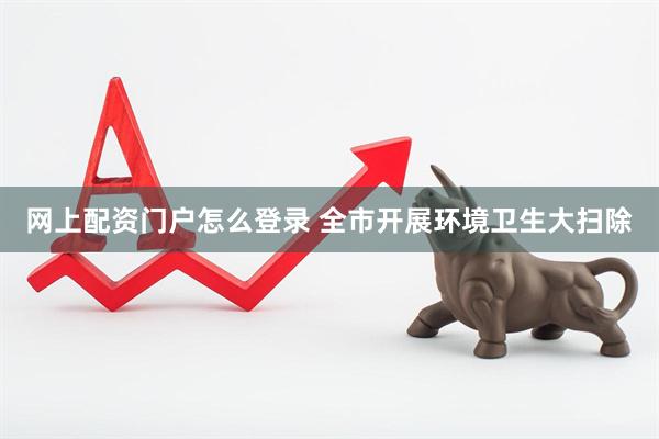 网上配资门户怎么登录 全市开展环境卫生大扫除