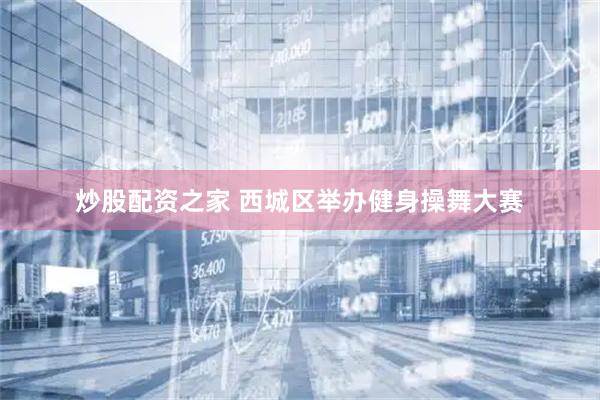 炒股配资之家 西城区举办健身操舞大赛