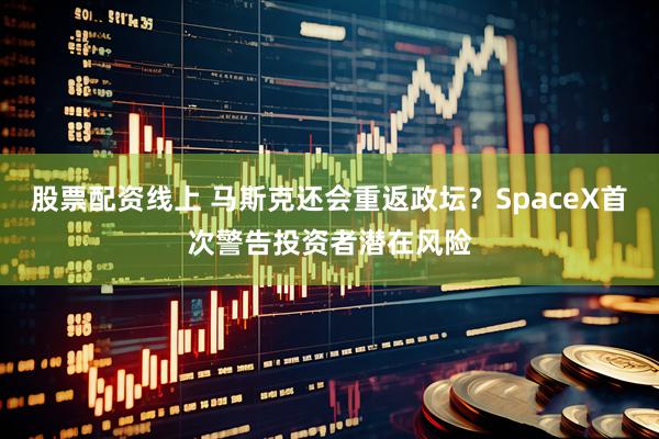 股票配资线上 马斯克还会重返政坛？SpaceX首次警告投资者潜在风险