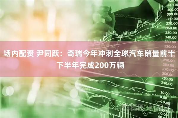 场内配资 尹同跃：奇瑞今年冲刺全球汽车销量前十 下半年完成200万辆