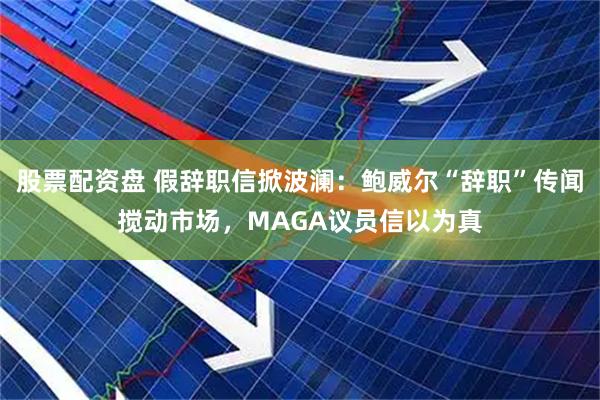 股票配资盘 假辞职信掀波澜：鲍威尔“辞职”传闻搅动市场，MAGA议员信以为真
