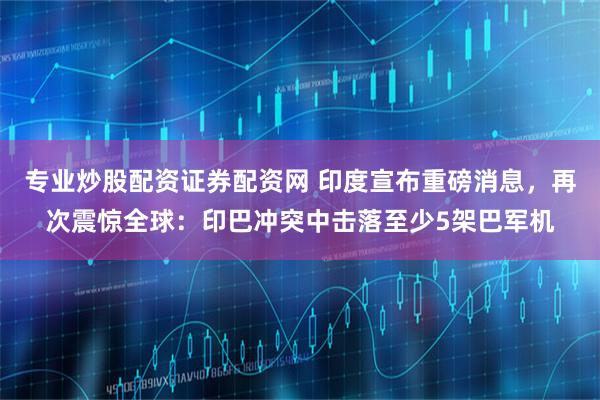 专业炒股配资证券配资网 印度宣布重磅消息，再次震惊全球：印巴冲突中击落至少5架巴军机
