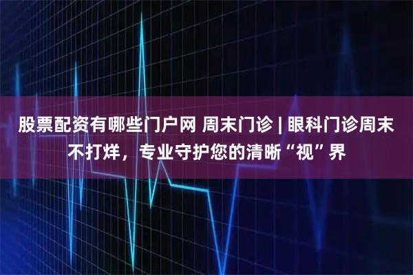 股票配资有哪些门户网 周末门诊 | 眼科门诊周末不打烊，专业守护您的清晰“视”界