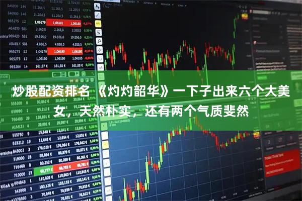 炒股配资排名 《灼灼韶华》一下子出来六个大美女，天然朴实，还有两个气质斐然