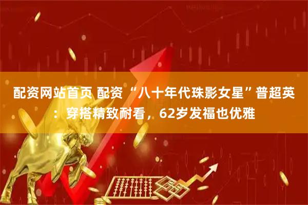 配资网站首页 配资 “八十年代珠影女星”普超英：穿搭精致耐看，62岁发福也优雅